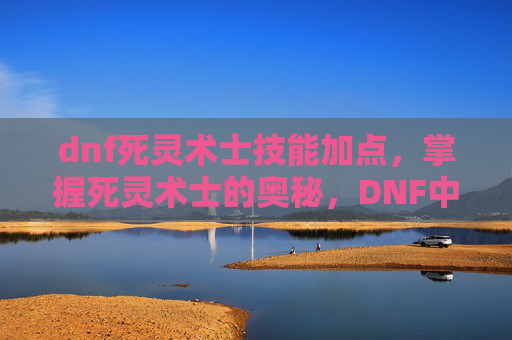 dnf死灵术士技能加点,掌握死灵术士的奥秘,DNF中死灵术士技能深度解析 dnf死灵术士技能加点,掌握死灵术士的奥秘,DNF中死灵术士技能深度解析