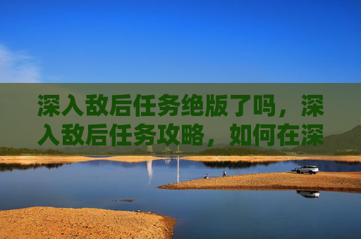 深入敌后任务绝版了吗，深入敌后任务攻略，如何在深入敌后中生存与胜利