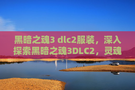 黑暗之魂3 dlc2服装，深入探索黑暗之魂3DLC2，灵魂的试炼与终极挑战