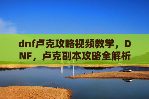 dnf卢克攻略视频教学，DNF，卢克副本攻略全解析