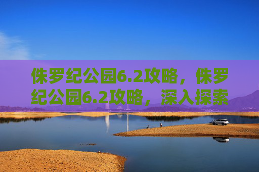 侏罗纪公园6.2攻略，侏罗纪公园6.2攻略，深入探索恐龙的奥秘