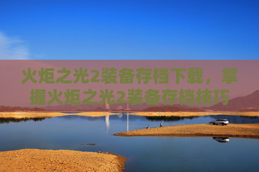 火炬之光2装备存档下载，掌握火炬之光2装备存档技巧，让你的游戏之路更加顺畅