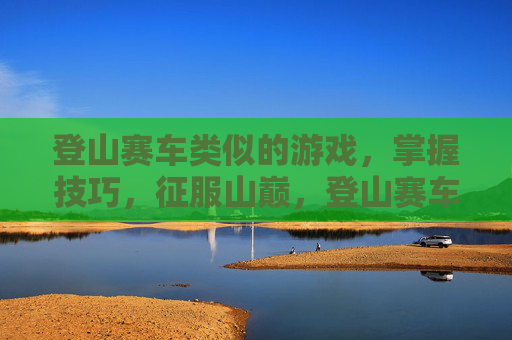 登山赛车类似的游戏，掌握技巧，征服山巅，登山赛车类手机游戏攻略
