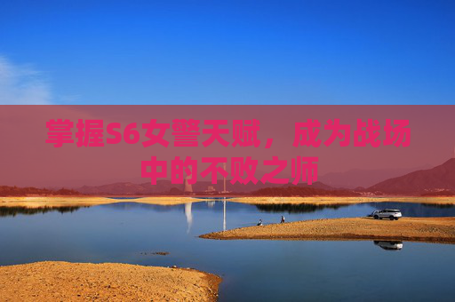 掌握S6女警天赋，成为战场中的不败之师