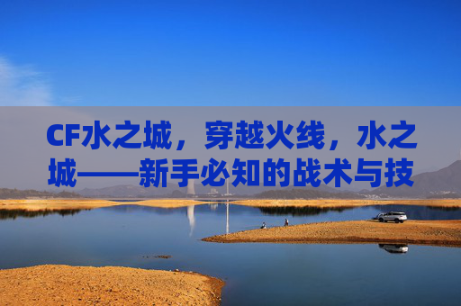 CF水之城，穿越火线，水之城——新手必知的战术与技巧