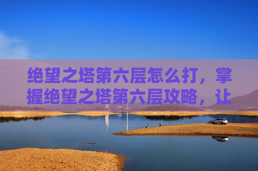 绝望之塔第六层怎么打，掌握绝望之塔第六层攻略，让你的冒险之旅更加精彩！