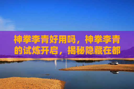 神拳李青好用吗，神拳李青的试炼开启，揭秘隐藏在都市中的武术高手