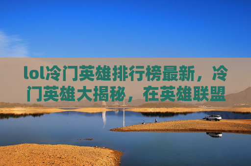 lol冷门英雄排行榜最新，冷门英雄大揭秘，在英雄联盟中隐藏的宝藏