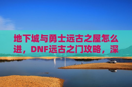 地下城与勇士远古之屋怎么进，DNF远古之门攻略，深入探索与策略指南