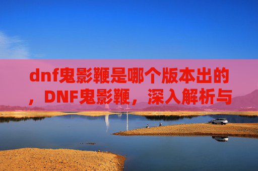 dnf鬼影鞭是哪个版本出的，DNF鬼影鞭，深入解析与实用攻略