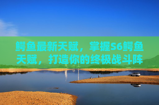 鳄鱼最新天赋，掌握S6鳄鱼天赋，打造你的终极战斗阵容