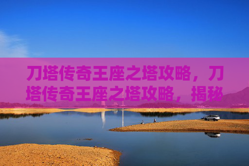 刀塔传奇王座之塔攻略，刀塔传奇王座之塔攻略，揭秘顶级英雄组合与策略