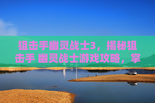 狙击手幽灵战士3，揭秘狙击手 幽灵战士游戏攻略，掌握技巧，成为游戏中的狙击之王