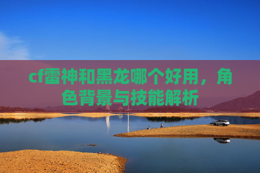 cf雷神和黑龙哪个好用，角色背景与技能解析