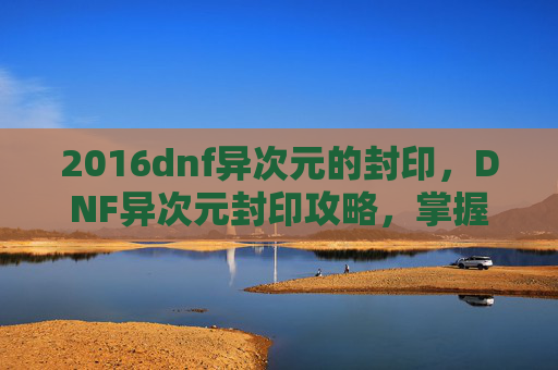 2016dnf异次元的封印，DNF异次元封印攻略，掌握核心技巧，轻松应对挑战