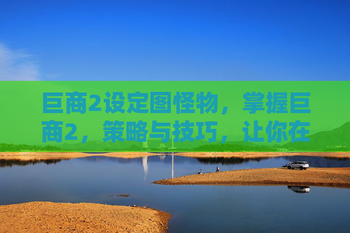 巨商2设定图怪物，掌握巨商2，策略与技巧，让你在虚拟世界中大放异彩