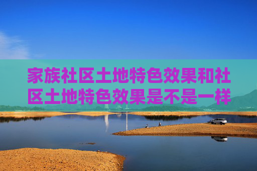 家族社区土地特色效果和社区土地特色效果是不是一样的，掌握家族社区，构建和谐共融的虚拟家园