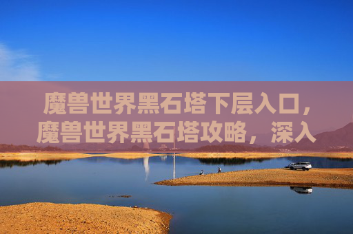 魔兽世界黑石塔下层入口，魔兽世界黑石塔攻略，深入探索与策略指南