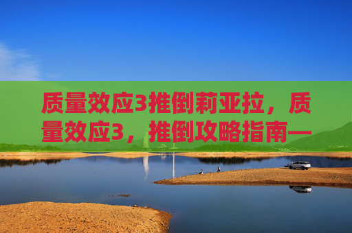 质量效应3推倒莉亚拉，质量效应3，推倒攻略指南——全面解析与实用技巧