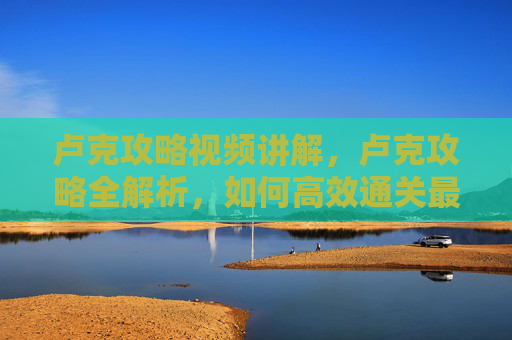 卢克攻略视频讲解，卢克攻略全解析，如何高效通关最终幻想7重制版