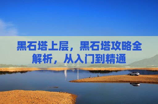 黑石塔上层，黑石塔攻略全解析，从入门到精通