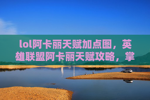 lol阿卡丽天赋加点图，英雄联盟阿卡丽天赋攻略，掌握爆发力与生存技巧