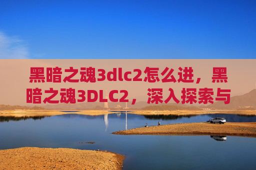 黑暗之魂3dlc2怎么进，黑暗之魂3DLC2，深入探索与攻略指南