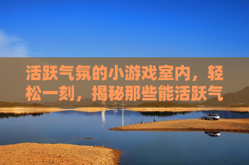 活跃气氛的小游戏室内，轻松一刻，揭秘那些能活跃气氛的小游戏