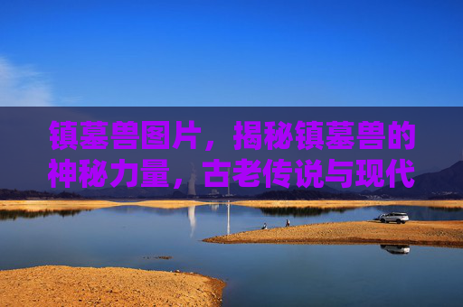 镇墓兽图片,揭秘镇墓兽的神秘力量,古老传说与现代科技的结合 镇墓兽图片,揭秘镇墓兽的神秘力量,古老传说与现代科技的结合