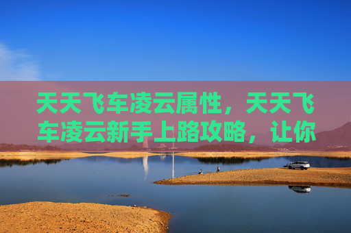 天天飞车凌云属性，天天飞车凌云新手上路攻略，让你快速上手并成为高手！