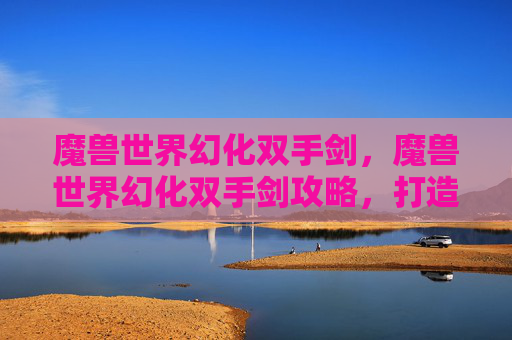 魔兽世界幻化双手剑，魔兽世界幻化双手剑攻略，打造你的个性化武器