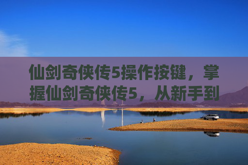 仙剑奇侠传5操作按键，掌握仙剑奇侠传5，从新手到高手的全面操作指南