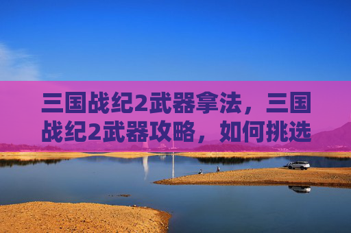 三国战纪2武器拿法，三国战纪2武器攻略，如何挑选与升级你的神兵利器