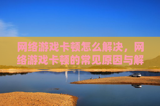 网络游戏卡顿怎么解决，网络游戏卡顿的常见原因与解决策略
