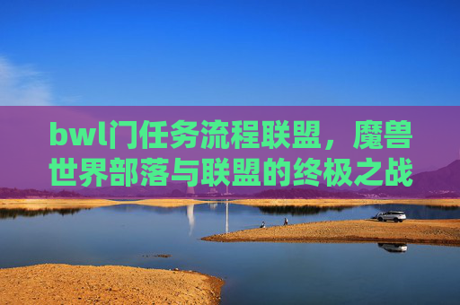 bwl门任务流程联盟，魔兽世界部落与联盟的终极之战，BWL门任务流程全解析