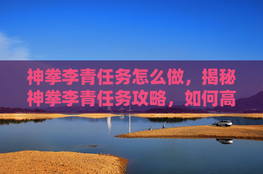 神拳李青任务怎么做，揭秘神拳李青任务攻略，如何高效完成李青的挑战