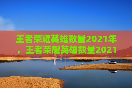 王者荣耀英雄数量2021年，王者荣耀英雄数量2021