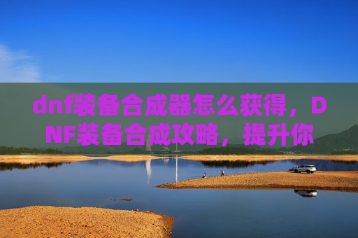 dnf装备合成器怎么获得，DNF装备合成攻略，提升你的装备实力