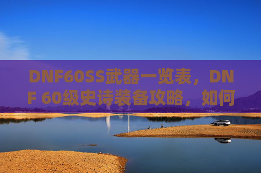 DNF60SS武器一览表，DNF 60级史诗装备攻略，如何打造你的强力角色