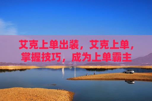 艾克上单出装，艾克上单，掌握技巧，成为上单霸主