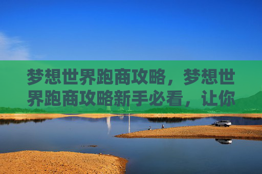 梦想世界跑商攻略，梦想世界跑商攻略新手必看，让你的跑商之旅更加顺畅！