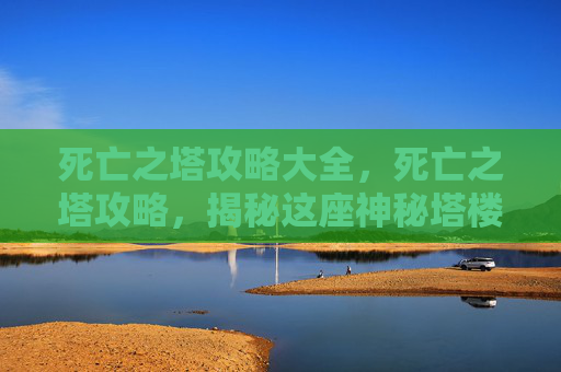 死亡之塔攻略大全，死亡之塔攻略，揭秘这座神秘塔楼的终极挑战