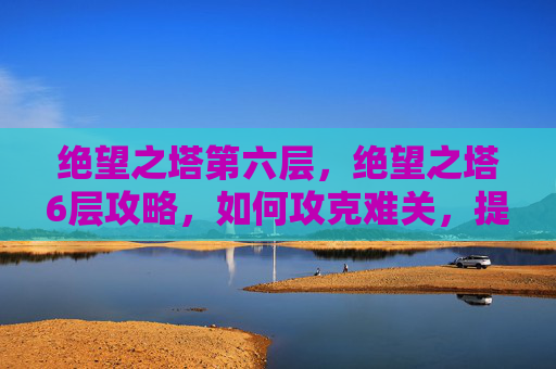 绝望之塔第六层，绝望之塔6层攻略，如何攻克难关，提升实力