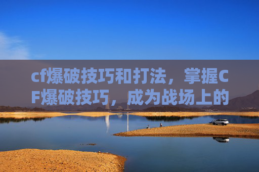 cf爆破技巧和打法，掌握CF爆破技巧，成为战场上的隐形刺客