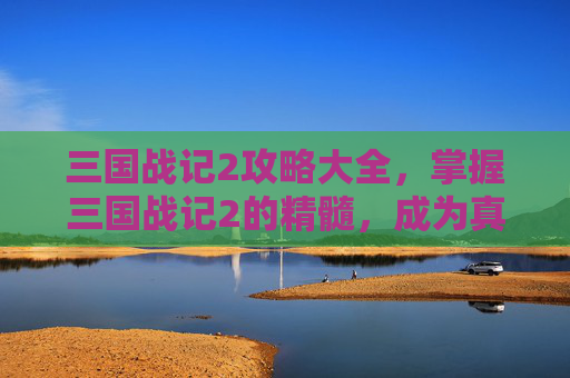 三国战记2攻略大全，掌握三国战记2的精髓，成为真正的游戏大师