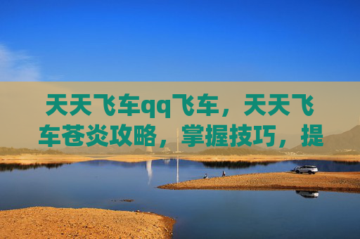 天天飞车qq飞车，天天飞车苍炎攻略，掌握技巧，提升游戏体验