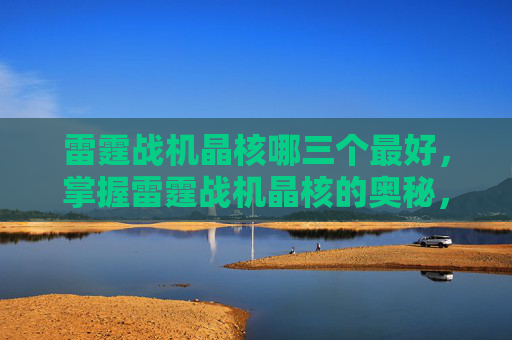 雷霆战机晶核哪三个最好，掌握雷霆战机晶核的奥秘，提升战力的关键