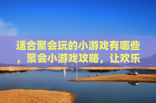 适合聚会玩的小游戏有哪些，聚会小游戏攻略，让欢乐升级，让回忆更深刻