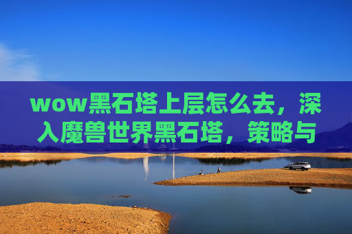 wow黑石塔上层怎么去，深入魔兽世界黑石塔，策略与技巧全解析