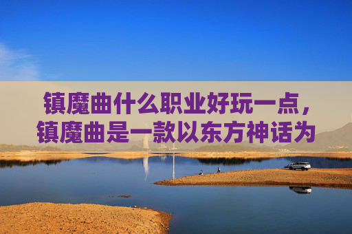 镇魔曲什么职业好玩一点，镇魔曲是一款以东方神话为背景的角色扮演游戏，游戏中有多种职业供玩家选择。每个职业都有其独特的技能和玩法，因此选择一个适合自己的职业非常重要。以下是一些建议，帮助你在镇魔曲中选择一个好玩的职业